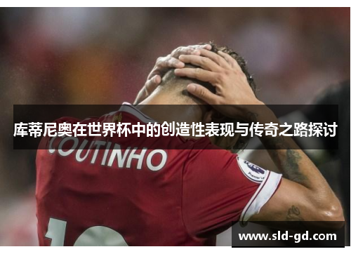 库蒂尼奥在世界杯中的创造性表现与传奇之路探讨