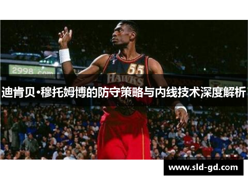 迪肯贝·穆托姆博的防守策略与内线技术深度解析