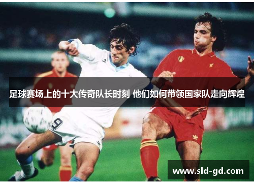 足球赛场上的十大传奇队长时刻 他们如何带领国家队走向辉煌