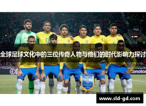 全球足球文化中的三位传奇人物与他们的时代影响力探讨