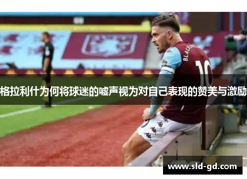 格拉利什为何将球迷的嘘声视为对自己表现的赞美与激励