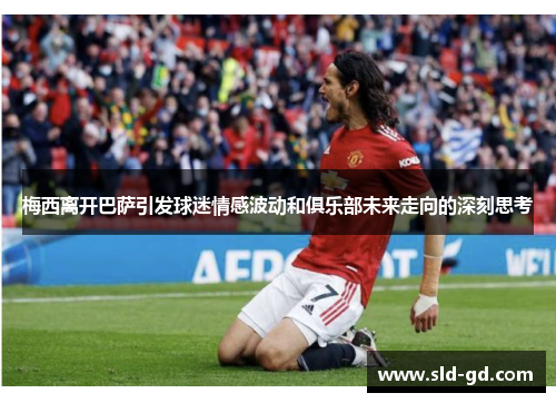 梅西离开巴萨引发球迷情感波动和俱乐部未来走向的深刻思考