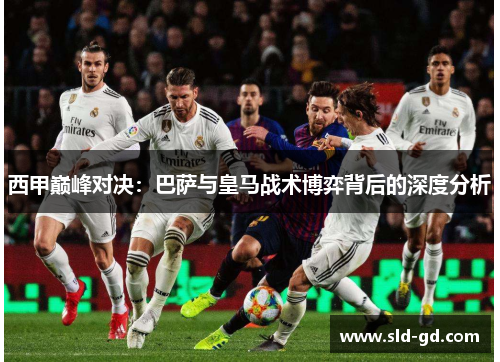 西甲巅峰对决:巴萨与皇马战术博弈背后的深度分析 西甲巅峰对决:巴萨与皇马战术博弈背后的深度分析