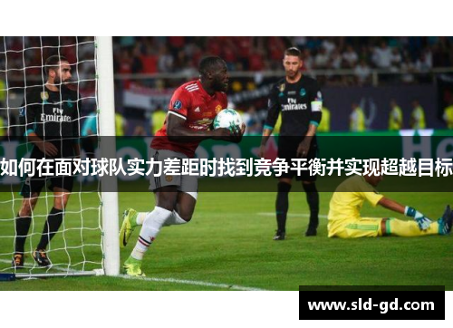 如何在面对球队实力差距时找到竞争平衡并实现超越目标 如何在面对球队实力差距时找到竞争平衡并实现超越目标